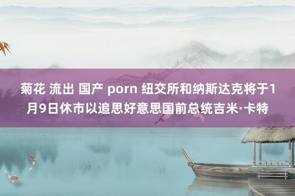 菊花 流出 国产 porn 纽交所和纳斯达克将于1月9日休市以追思好意思国前总统吉米·卡特