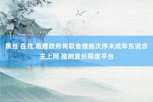 黑丝 在线 希腊政府将取舍措施次序未成年东说念主上网 推削发长限度平台