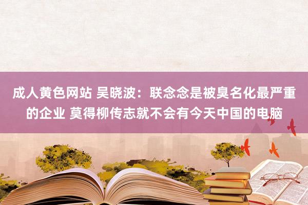 成人黄色网站 吴晓波：联念念是被臭名化最严重的企业 莫得柳传志就不会有今天中国的电脑