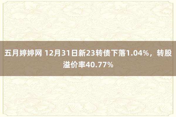 五月婷婷网 12月31日新23转债下落1.04%，转股溢价率40.77%