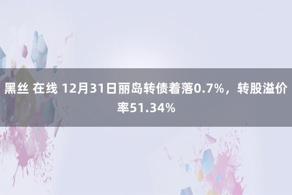 黑丝 在线 12月31日丽岛转债着落0.7%，转股溢价率51.34%