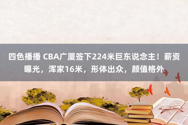 四色播播 CBA广厦签下224米巨东说念主！薪资曝光，浑家16米，形体出众，颜值格外