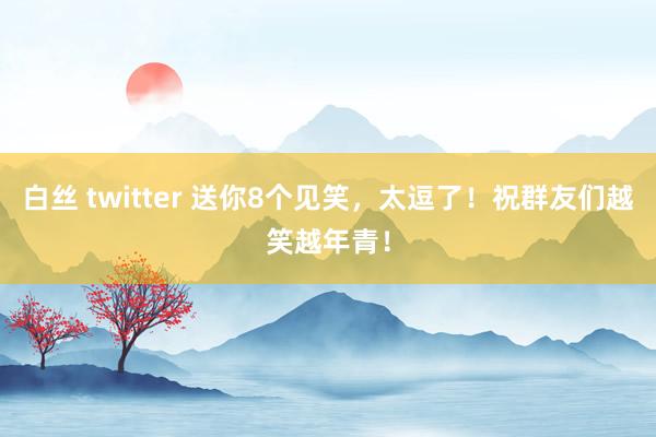 白丝 twitter 送你8个见笑，太逗了！祝群友们越笑越年青！