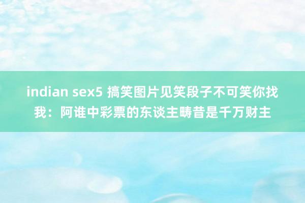 indian sex5 搞笑图片见笑段子不可笑你找我：阿谁中彩票的东谈主畴昔是千万财主