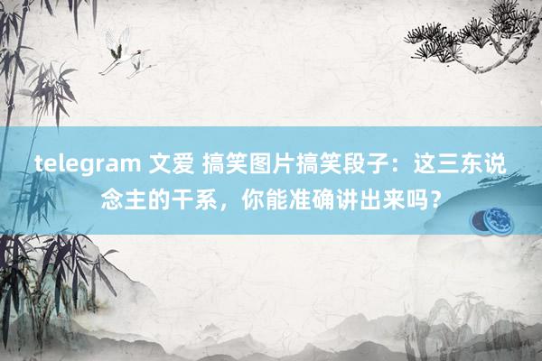 telegram 文爱 搞笑图片搞笑段子：这三东说念主的干系，你能准确讲出来吗？