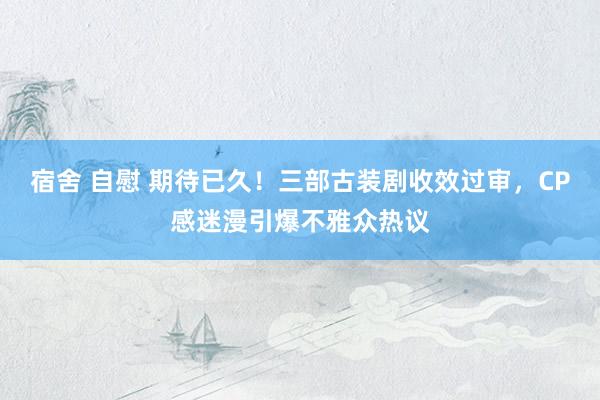 宿舍 自慰 期待已久！三部古装剧收效过审，CP感迷漫引爆不雅众热议