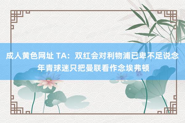 成人黄色网址 TA：双红会对利物浦已卑不足说念 年青球迷只把曼联看作念埃弗顿