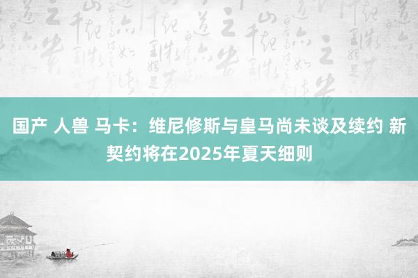 国产 人兽 马卡：维尼修斯与皇马尚未谈及续约 新契约将在2025年夏天细则