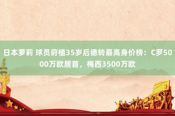 日本萝莉 球员莳植35岁后德转最高身价榜：C罗5000万欧居首，梅西3500万欧