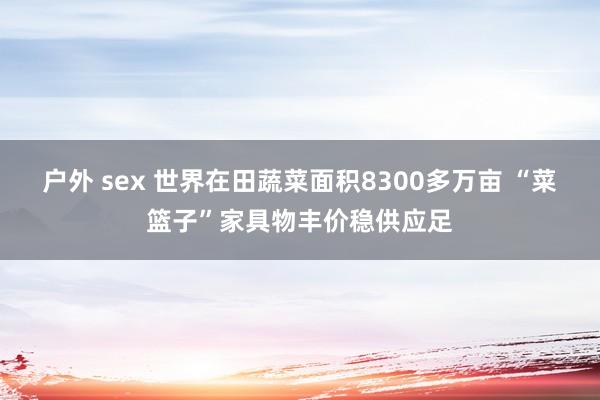 户外 sex 世界在田蔬菜面积8300多万亩 “菜篮子”家具物丰价稳供应足