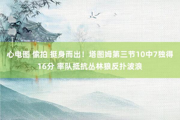 心电图 偷拍 挺身而出！塔图姆第三节10中7独得16分 率队抵抗丛林狼反扑波浪