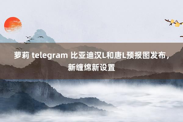 萝莉 telegram 比亚迪汉L和唐L预报图发布，新缠绵新设置