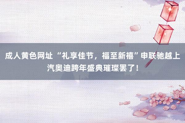 成人黄色网址 “礼享佳节，福至新禧”申联驰越上汽奥迪跨年盛典璀璨罢了！