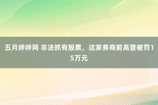 五月婷婷网 非法抓有股票，这家券商前高管被罚15万元