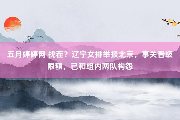 五月婷婷网 找茬？辽宁女排举报北京，事关晋级限额，已和组内两队构怨