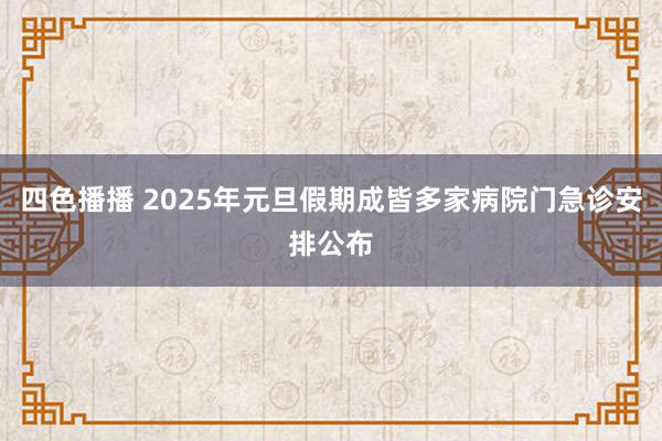 四色播播 2025年元旦假期成皆多家病院门急诊安排公布