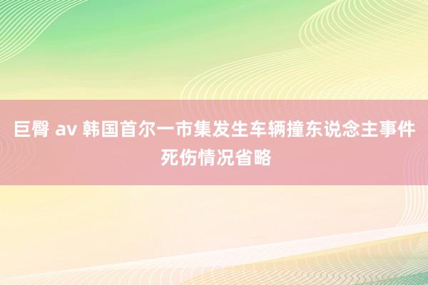 巨臀 av 韩国首尔一市集发生车辆撞东说念主事件 死伤情况省略