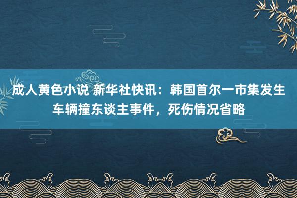 成人黄色小说 新华社快讯：韩国首尔一市集发生车辆撞东谈主事件，死伤情况省略