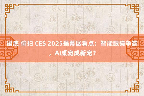 裙底 偷拍 CES 2025揭幕展看点：智能眼镜争霸，AI桌宠成新宠？