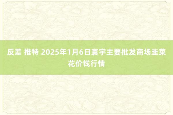 反差 推特 2025年1月6日寰宇主要批发商场韭菜花价钱行情