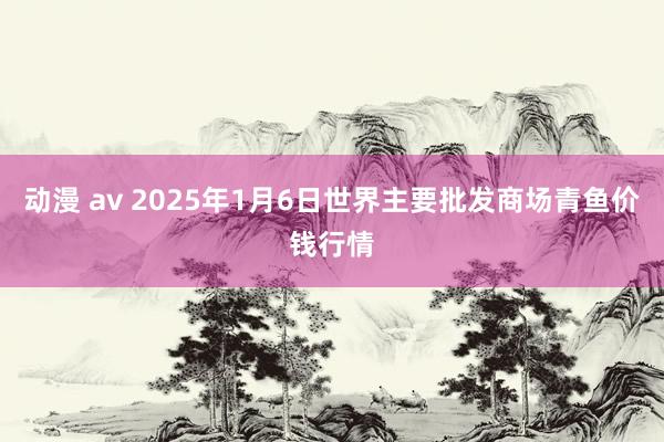 动漫 av 2025年1月6日世界主要批发商场青鱼价钱行情