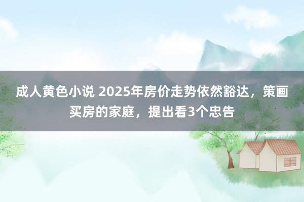 成人黄色小说 2025年房价走势依然豁达，策画买房的家庭，提出看3个忠告