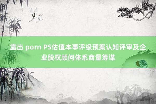 露出 porn PS估值本事评级预案认知评审及企业股权顾问体系商量筹谋