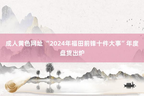 成人黄色网址 “2024年福田前锋十件大事”年度盘货出炉