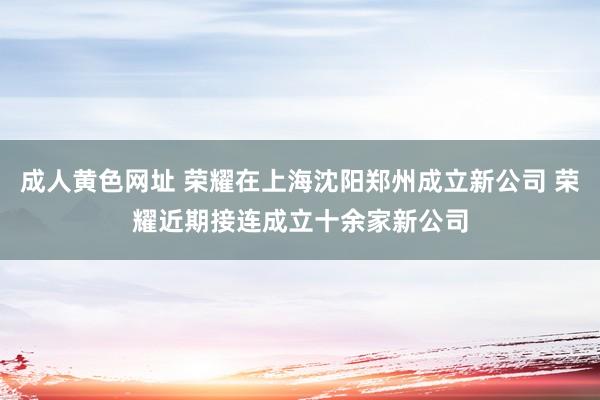 成人黄色网址 荣耀在上海沈阳郑州成立新公司 荣耀近期接连成立十余家新公司