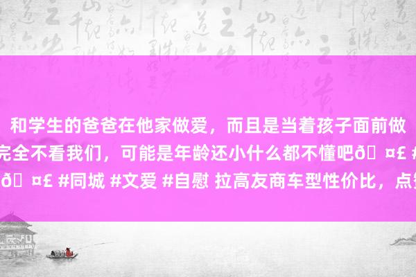 和学生的爸爸在他家做爱，而且是当着孩子面前做爱，太刺激了，孩子完全不看我们，可能是年龄还小什么都不懂吧🤣 #同城 #文爱 #自慰 拉高友商车型性价比，点赞：红旗天工08