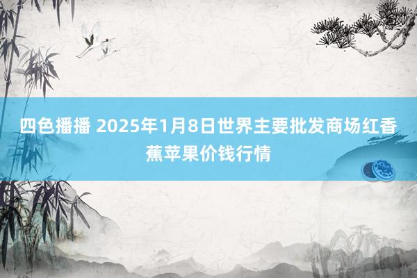 四色播播 2025年1月8日世界主要批发商场红香蕉苹果价钱行情