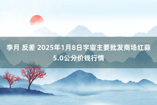 李月 反差 2025年1月8日宇宙主要批发商场红蒜5.0公分价钱行情