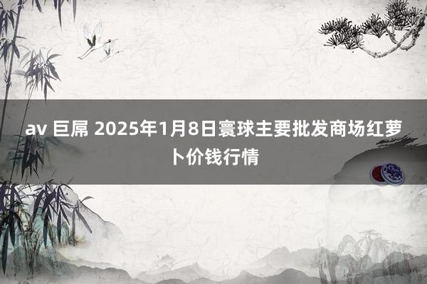 av 巨屌 2025年1月8日寰球主要批发商场红萝卜价钱行情