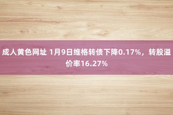 成人黄色网址 1月9日维格转债下降0.17%，转股溢价率16.27%