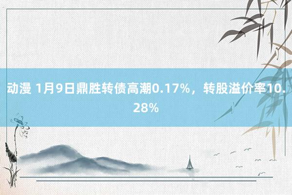 动漫 1月9日鼎胜转债高潮0.17%，转股溢价率10.28%