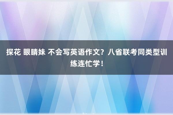 探花 眼睛妹 不会写英语作文？八省联考同类型训练连忙学！