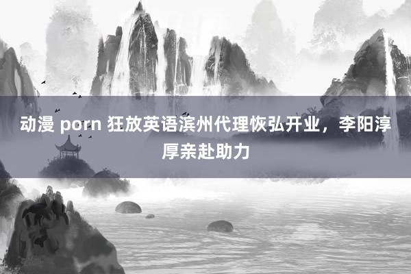 动漫 porn 狂放英语滨州代理恢弘开业，李阳淳厚亲赴助力