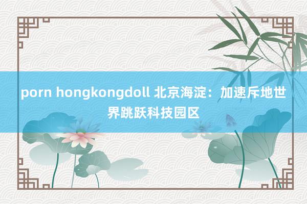 porn hongkongdoll 北京海淀：加速斥地世界跳跃科技园区