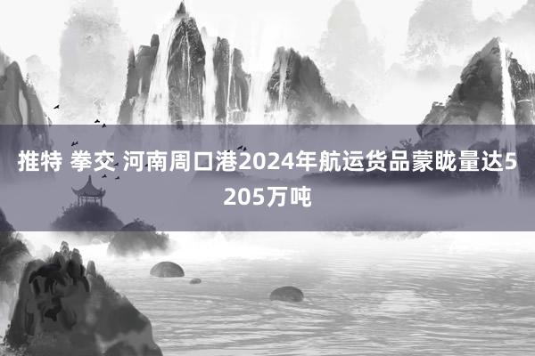 推特 拳交 河南周口港2024年航运货品蒙眬量达5205万吨