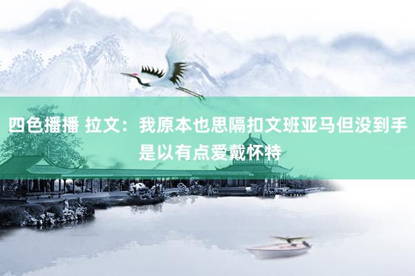 四色播播 拉文：我原本也思隔扣文班亚马但没到手 是以有点爱戴怀特