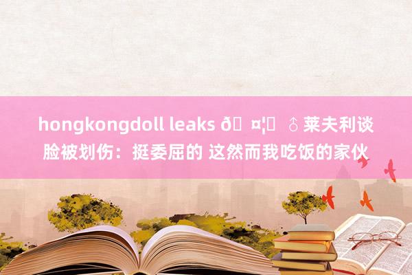 hongkongdoll leaks 🤦‍♂莱夫利谈脸被划伤：挺委屈的 这然而我吃饭的家伙