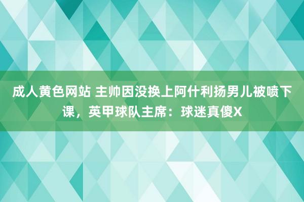 成人黄色网站 主帅因没换上阿什利扬男儿被喷下课，英甲球队主席：球迷真傻X