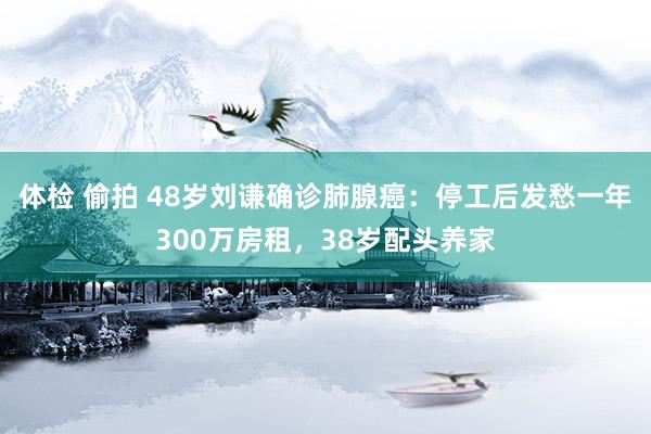 体检 偷拍 48岁刘谦确诊肺腺癌：停工后发愁一年300万房租，38岁配头养家