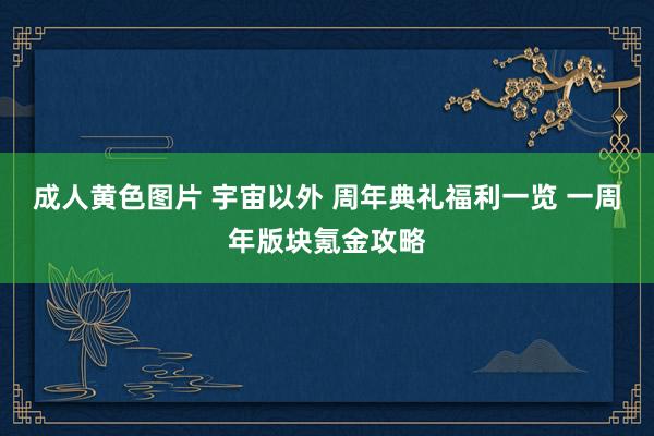 成人黄色图片 宇宙以外 周年典礼福利一览 一周年版块氪金攻略