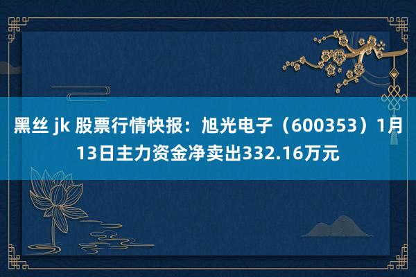 黑丝 jk 股票行情快报：旭光电子（600353）1月13日主力资金净卖出332.16万元