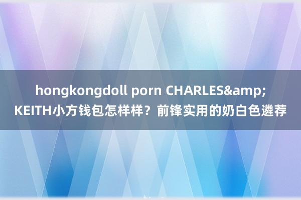 hongkongdoll porn CHARLES&KEITH小方钱包怎样样？前锋实用的奶白色遴荐