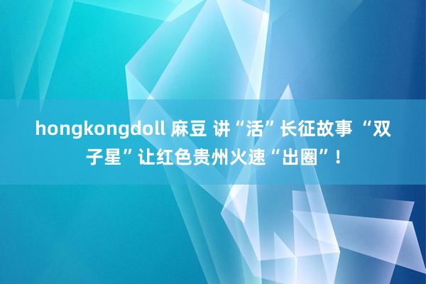 hongkongdoll 麻豆 讲“活”长征故事 “双子星”让红色贵州火速“出圈”！