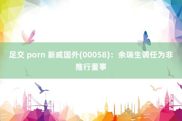 足交 porn 新威国外(00058)：余瑞生调任为非推行董事