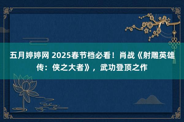 五月婷婷网 2025春节档必看！肖战《射雕英雄传：侠之大者》，武功登顶之作