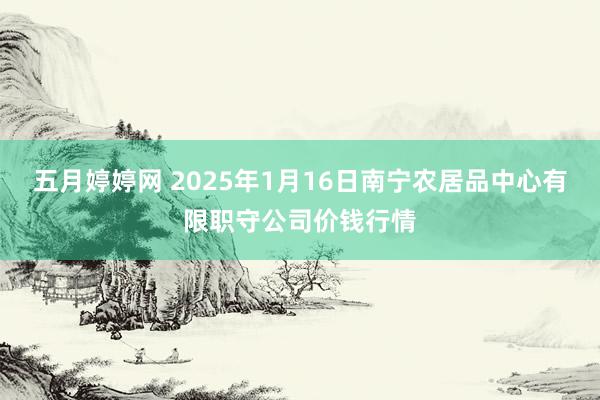 五月婷婷网 2025年1月16日南宁农居品中心有限职守公司价钱行情